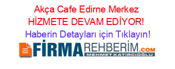 Akça+Cafe+Edirne+Merkez+HİZMETE+DEVAM+EDİYOR! Haberin+Detayları+için+Tıklayın!