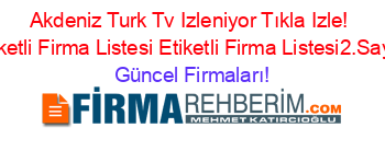 Akdeniz+Turk+Tv+Izleniyor+Tıkla+Izle!+Etiketli+Firma+Listesi+Etiketli+Firma+Listesi2.Sayfa Güncel+Firmaları!
