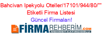 Bahcivan+Ipekyolu+Oteller/17101/944/80/””+Etiketli+Firma+Listesi Güncel+Firmaları!
