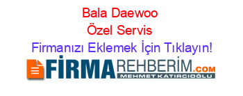 Bala+Daewoo+Özel+Servis Firmanızı+Eklemek+İçin+Tıklayın!
