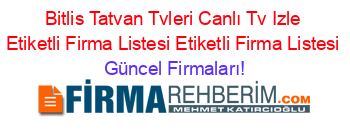 Bitlis+Tatvan+Tvleri+Canlı+Tv+Izle+Etiketli+Firma+Listesi+Etiketli+Firma+Listesi Güncel+Firmaları!