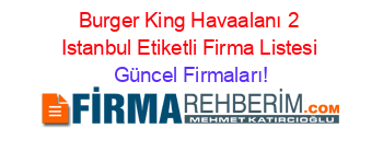 Burger+King+Havaalanı+2+Istanbul+Etiketli+Firma+Listesi Güncel+Firmaları!