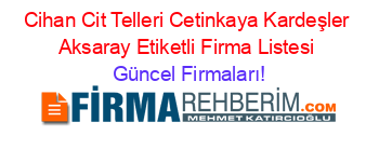 Cihan+Cit+Telleri+Cetinkaya+Kardeşler+Aksaray+Etiketli+Firma+Listesi Güncel+Firmaları!