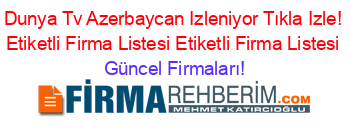Dunya+Tv+Azerbaycan+Izleniyor+Tıkla+Izle!+Etiketli+Firma+Listesi+Etiketli+Firma+Listesi Güncel+Firmaları!
