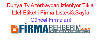 Dunya+Tv+Azerbaycan+Izleniyor+Tıkla+Izle!+Etiketli+Firma+Listesi3.Sayfa Güncel+Firmaları!