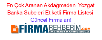 En+Çok+Aranan+Akdağmadeni+Yozgat+Banka+Subeleri+Etiketli+Firma+Listesi Güncel+Firmaları!