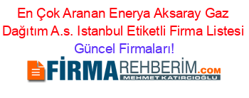 En+Çok+Aranan+Enerya+Aksaray+Gaz+Dağıtım+A.s.+Istanbul+Etiketli+Firma+Listesi Güncel+Firmaları!