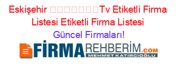 Eskişehir+​​​​​​​Tv+Etiketli+Firma+Listesi+Etiketli+Firma+Listesi Güncel+Firmaları!