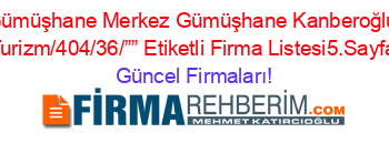 Gümüşhane+Merkez+Gümüşhane+Kanberoğlu+Turizm/404/36/””+Etiketli+Firma+Listesi5.Sayfa Güncel+Firmaları!