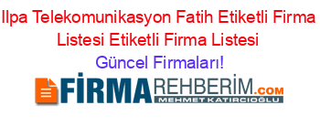 Ilpa+Telekomunikasyon+Fatih+Etiketli+Firma+Listesi+Etiketli+Firma+Listesi Güncel+Firmaları!