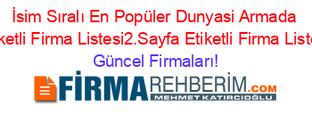 İsim+Sıralı+En+Popüler+Dunyasi+Armada+Etiketli+Firma+Listesi2.Sayfa+Etiketli+Firma+Listesi Güncel+Firmaları!