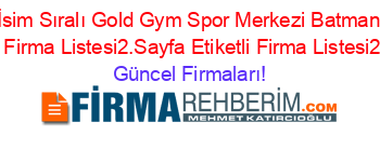 İsim+Sıralı+Gold+Gym+Spor+Merkezi+Batman+Etiketli+Firma+Listesi2.Sayfa+Etiketli+Firma+Listesi2.Sayfa Güncel+Firmaları!