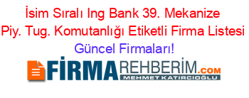 İsim+Sıralı+Ing+Bank+39.+Mekanize+Piy.+Tug.+Komutanlığı+Etiketli+Firma+Listesi Güncel+Firmaları!