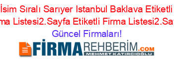 İsim+Sıralı+Sarıyer+Istanbul+Baklava+Etiketli+Firma+Listesi2.Sayfa+Etiketli+Firma+Listesi2.Sayfa Güncel+Firmaları!