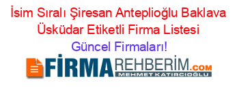 İsim+Sıralı+Şiresan+Anteplioğlu+Baklava+Üsküdar+Etiketli+Firma+Listesi Güncel+Firmaları!