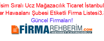 İsim+Sıralı+Ucz+Mağazacılık+Ticaret+İstanbul+Esenler+Havaalanı+Şubesi+Etiketli+Firma+Listesi3.Sayfa Güncel+Firmaları!