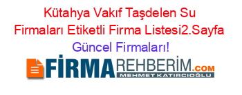 Kütahya+Vakıf+Taşdelen+Su+Firmaları+Etiketli+Firma+Listesi2.Sayfa Güncel+Firmaları!