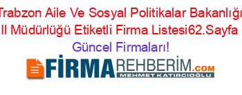 Trabzon+Aile+Ve+Sosyal+Politikalar+Bakanlığı+Il+Müdürlüğü+Etiketli+Firma+Listesi62.Sayfa Güncel+Firmaları!