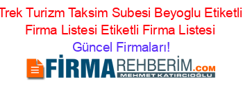 Trek+Turizm+Taksim+Subesi+Beyoglu+Etiketli+Firma+Listesi+Etiketli+Firma+Listesi Güncel+Firmaları!