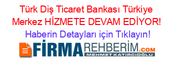 Türk+Diş+Ticaret+Bankası+Türkiye+Merkez+HİZMETE+DEVAM+EDİYOR! Haberin+Detayları+için+Tıklayın!